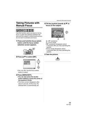 Page 59Advanced (Recording pictures)
59VQT1B25
Taking Pictures with 
Manual Focus
Use this function when you want to fix the 
focus or when the distance between the 
lens and the subject is determined and you 
do not want to activate auto focus.
1Press and hold the focus switch 
button until the focus switch 
selection screen appears. 
2Press 3/4 to select [MF].
 You can also use the focus switch 
button to select.
3Press [MENU/SET].
 You can also press the shutter 
button halfway or press the center of 
the...