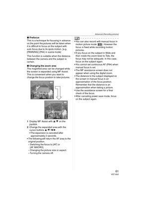 Page 61Advanced (Recording pictures)
61VQT1B25
∫Prefocus
This is a technique for focusing in advance 
on the point the pictures will be taken when 
it is difficult to focus on the subject with 
auto focus due to its quick motion. [e.g. 
[PANNING] (P64) in scene mode]
This function is suitable when the distance 
between the camera and the subject is 
certain.
∫Changing the zoom area
The magnified area can be changed while 
the screen is expanded using MF Assist. 
This is convenient when you want to 
change the...