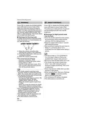Page 64Advanced (Recording pictures)
64VQT1B25
Press [ ] to display the [SCENE MODE] 
menu and select a scene mode. (P62)
When you move the camera to follow a 
subject moving in one direction such as a 
runner or car, the background becomes a 
blur and the subject stays focused. This 
effect is called “panning”. This mode allows 
you to obtain this effect easier.
∫Technique for Panning mode
To obtain good pictures in panning mode, 
move the camera in a horizontal plane as 
you take the pictures.
1Move the...
