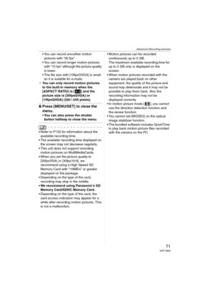 Page 71Advanced (Recording pictures)
71VQT1B25
 You can record smoother motion 
pictures with “30 fps”.
 You can record longer motion pictures 
with “10 fps” although the picture quality 
is lower.
 The file size with [10fpsQVGA] is small 
so it is suitable for e-mails.
¢You can only record motion pictures 
to the built-in memory when the 
[ASPECT RATIO] is [ ] and the 
picture size is [30fpsQVGA] or 
[10fpsQVGA] (320k240 pixels).
6Press [MENU/SET] to close the 
menu.
 You can also press the shutter 
button...