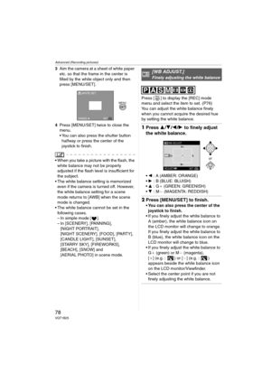 Page 78Advanced (Recording pictures)
78VQT1B25
3Aim the camera at a sheet of white paper 
etc. so that the frame in the center is 
filled by the white object only and then 
press [MENU/SET].
4Press [MENU/SET] twice to close the 
menu.
 You can also press the shutter button 
halfway or press the center of the 
joystick to finish.
 When you take a picture with the flash, the 
white balance may not be properly 
adjusted if the flash level is insufficient for 
the subject.
 The white balance setting is memorized...