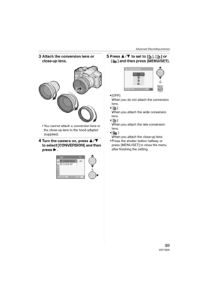 Page 89Advanced (Recording pictures)
89VQT1B25
3Attach the conversion lens or 
close-up lens.
 You cannot attach a conversion lens or 
the close-up lens to the hood adaptor 
(supplied).
4Turn the camera on, press 34 
to select [CONVERSION] and then 
press 1.
5Press 34 to set to [ ], [ ] or 
[ ] and then press [MENU/SET].
 [OFF]:
When you do not attach the conversion 
lens.
 ]:
When you attach the wide conversion 
lens.
 ]:
When you attach the tele conversion 
lens.
 ]:
When you attach the close-up lens
 Press...