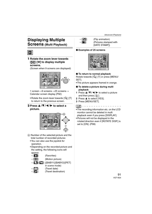 Page 91Advanced (Playback)
91VQT1B25
Advanced (Playback)
Displaying Multiple 
Screens (Multi Playback)
1Rotate the zoom lever towards 
[ ] [W] to display multiple 
screens.
(Screen when 9 screens are displayed)
1 screen>9 screens>25 screens>
Calendar screen display (P92)
 Rotate the zoom lever towards [ ] [T] 
to return to the previous screen.
2Press 3421 to select a 
picture.
A: Number of the selected picture and the 
total number of recorded pictures
 You can also use the joystick for 
operation....