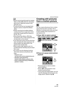 Page 95Advanced (Playback)
95VQT1B25
 Sound can be heard through the speaker. 
Refer to [VOLUME] (P24) for information 
about how to adjust the volume in the 
[SETUP] menu.
 The file format that can be played back 
with this camera is QuickTime Motion 
JPEG.
 Please note that the bundled software 
includes QuickTime to play back motion 
picture files created with the camera on 
the PC. (P111)
 Some QuickTime Motion JPEG files 
recorded by a PC or other equipment may 
not play back on the camera.
 If you play...