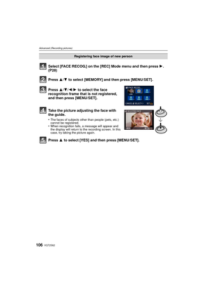 Page 106VQT2S62106
Advanced (Recording pictures)
Select [FACE RECOG.] on the [REC] Mode menu and then press 1. 
(P28)
Press 3
/4 to select [MEMORY] and then press [MENU/SET].
Press 3/ 4/2/1 to select the face 
recognition frame that is not registered, 
and then press [MENU/SET].
Take the picture adjusting the face with 
the guide.
•The faces of subjects other than people (pets, etc.) 
cannot be registered.
•When recognition fails, a message will appear and 
the display will return to the recording screen. In...