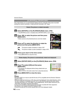 Page 142VQT2S62142
Advanced (Playback)
This mode allows you to automatically display pictures vertically if they were recorded 
holding the camera vertically or rotate pictures manually in 90 o steps.
Select [ROTATE] on the [PLAYBACK] Mode menu. (P28)
•The [ROTATE] function is disabled when [ROTATE DISP.] is set to [OFF].
Press 2/ 1 to select the picture and then press 
[MENU/SET].
•Motion pictures and protected pictures cannot be rotated.
Press 3/ 4 to select the direction to rotate the 
picture and then press...