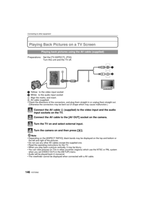 Page 146VQT2S62146
Connecting to other equipment
Connecting to other equipmentPlaying Back Pictures on a TV Screen
1Yellow: to the video input socket
2 White: to the audio input socket
A Align the marks, and insert.
B AV cable (supplied)
•Check the directions of the connectors, and plug them straight in or unplug them straight out. 
(Otherwise the connectors may be bent out of shape which may cause malfunction.)
Connect the AV cable  B (supplied) to the video input and the audio 
input sockets on the TV.
Connect...