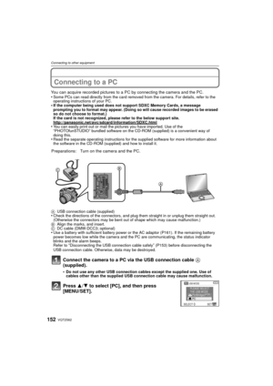 Page 152VQT2S62152
Connecting to other equipment
Connecting to a PC
You can acquire recorded pictures to a PC by connecting the camera and the PC.
•Some PCs can read directly from the card removed from the camera. For details, refer to the 
operating instructions of your PC.
•If the computer being used does not support SDXC Memory Cards, a message 
prompting you to format may appear. (Doing so will cause recorded images to be erased 
so do not choose to format.)
If the card is not recognized, please refer to the...