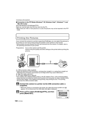 Page 154VQT2S62154
Connecting to other equipment
∫Connection in the PTP Mode (WindowsR XP, Windows VistaR, WindowsR 7 and 
Mac OS X only)
Set [USB MODE] to [PictBridge(PTP)].
Data can now be read only from the card into the PC.
•
When there are 1000 or more pictures on a card, the pictures may not be imported in the PTP 
mode.
Printing the Pictures
If you connect the camera to a printer supporting PictBridge, you can select the pictures to 
be printed out and instruct that printing be started on the camera’s LCD...