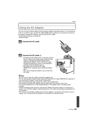 Page 161161VQT2S62
Others
Using the AC Adaptor
You can use the camera without worrying about battery discharge when it is connected to 
a PC or a printer if you use the DC cable (DMW-DCC3; optional) to connect the camera to 
the battery charger/AC adaptor and connect the AC cable.
•
Check that the camera is turned off.•Close the flash.
Connect the AC cable.
Connect the DC cable  A.
•Pull open the DC cable cover 1  and then connect 
the DC cable to the camera body using the same 
steps as 
“Inserting and Removing...