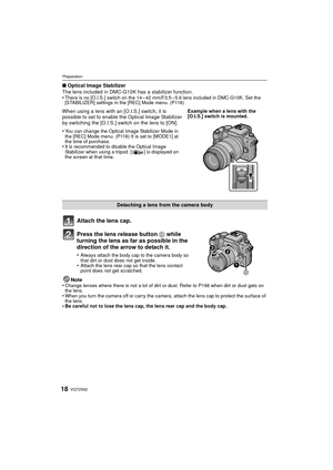Page 18VQT2S6218
Preparation
∫Optical Image Stabilizer
The lens included in DMC-G10K  has a stabilizer function.
•
There is no [O.I.S.] switch on the 14 – 42 mm/F3.5 – 5.6 lens included in DMC-G10K. Set the 
[STABILIZER] settings in the [REC] Mode menu. (P116)
Attach the lens cap.
Press the lens release button  D while 
turning the lens as far as possible in the 
direction of the arrow to detach it.
•Always attach the body cap to the camera body so 
that dirt or dust does not get inside.
•Attach the lens rear...
