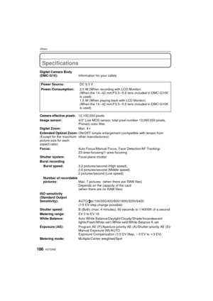 Page 186VQT2S62186
Others
Specifications
Digital Camera Body 
(DMC-G10):Information for your safety
Power Source: DC 9.3 V
Power Consumption: 2.5 W (When recording with LCD Monitor)
(When the 14 – 42 mm/F3.5 – 5.6 lens included in DMC-G10K 
is used)
1.5 W (When playing back with LCD Monitor)
(When the 14 – 42 mm/F3.5 – 5.6 lens included in DMC-G10K 
is used)
Camera effective pixels:12,100,000 pixels
Image sensor: 4/3q Live MOS sensor, total pixel number 13,060,000 pixels, 
Primary color filter
Digital Zoom: Max....