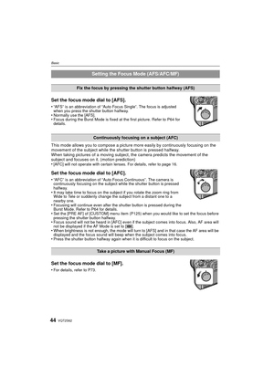 Page 44VQT2S6244
Basic
Set the focus mode dial to [AFS].
•“AFS” is an abbreviation of “Auto Focus Single”. The focus is adjusted 
when you press the shutter button halfway.
•Normally use the [AFS].•Focus during the Burst Mode is fixed at the first picture. Refer to P64 for 
details.
This mode allows you to compose a picture more easily by continuously focusing on the 
movement of the subject while the shutter button is pressed halfway.
When taking pictures of a moving subject, the camera predicts the movement...