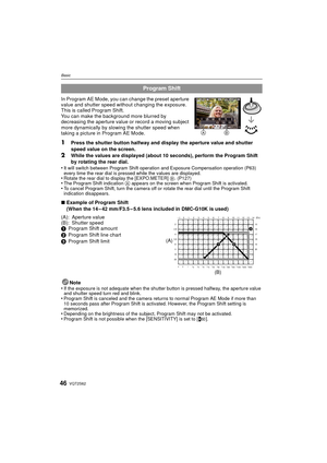 Page 46VQT2S6246
Basic
In Program AE Mode, you can change the preset aperture 
value and shutter speed without changing the exposure. 
This is called Program Shift.
You can make the background more blurred by 
decreasing the aperture value or record a moving subject 
more dynamically by slowing the shutter speed when 
taking a picture in Program AE Mode.
1Press the shutter button halfway and display the aperture value and shutter 
speed value on the screen.
2While the values are displayed (about 10 seconds),...