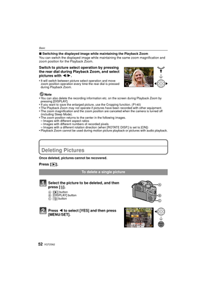 Page 52VQT2S6252
Basic
∫Switching the displayed image while maintaining the Playback Zoom
You can switch the displayed image while maintaining the same zoom magnification and 
zoom position for the Playback Zoom.
Switch to picture select operation by pressing 
the rear dial during Playback Zoom, and select 
pictures with  2/1.
•It will switch between picture select operation and move 
zoom position operation every time the rear dial is pressed 
during Playback Zoom.
Note
•You can also delete the recording...