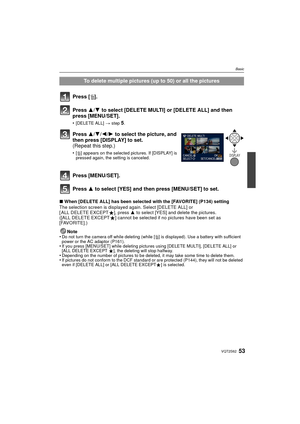 Page 5353VQT2S62
Basic
∫When [DELETE ALL] has been selected with the [FAVORITE] (P134) setting
The selection screen is displayed again. Select [DELETE ALL] or 
[ ALL DELETE EXCEPT Ü], press  3 to select [YES] and delete the pictures. 
([ALL DELETE EXCEPT Ü] cannot be selected if no pictures have been set as 
[FAVORITE].)
Note
•
Do not turn the camera off while deleting (while [ ‚] is displayed). Use a battery with sufficient 
power or the AC adaptor (P161).
•If you press [MENU/SET] while deleting pictures using...