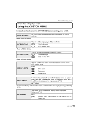 Page 105105VQT1U32
Advanced (Recording pictures)
Perform these settings if you need to.
Using the [CUSTOM MENU]
For details on how to select the [CUSTOM MENU] menu settings, refer to P27.

Refer to P97 for details.
Refer to P55 for details.
Refer to P54 for details.
LCD monitor display and viewfinder display can be switched manually by pressing [LVF/LCD]. 
(P37)
[CUST. SET MEM.]Up to 3 current camera settings can be registered as custom 
settings. 
[LVF DISP.STYLE]
This will set the display style of the...