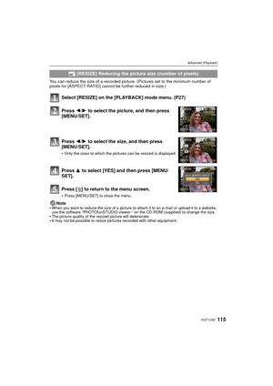 Page 115115VQT1U32
Advanced (Playback)
You can reduce the size of a recorded picture. (Pictures set to the minimum number of 
pixels for [ASPECT RATIO] cannot be further reduced in size.)
Select [RESIZE] on the [PLAYBACK] mode menu. (P27)
Press 3 to select [YES] and then press [MENU/
SET].
Press [ ‚] to return to the menu screen.
Press [MENU/SET] to close the menu.
Note
When you want to reduce the size of a picture to attach it to an e-mail or upload it to a website, 
use the software “PHOTOfunSTUDIO-viewer-” on...