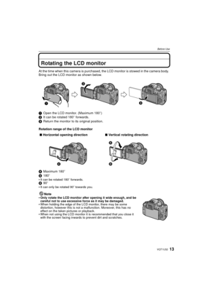 Page 1313VQT1U32
Before Use
Rotating the LCD monitor
At the time when this camera is purchased, the LCD monitor is stowed in the camera body. 
Bring out the LCD monitor as shown below.
1Open the LCD monitor. (Maximum 180 o)
2 It can be rotated 180 o forwards.
3 Return the monitor to its original position.
Rotation range of the LCD monitor
4 Maximum 180 o
5 180 o

It can be rotated 180 o forwards.6 90o
It can only be rotated 90 o towards you.
Note
Only rotate the LCD monitor after opening it wide enough, and be...