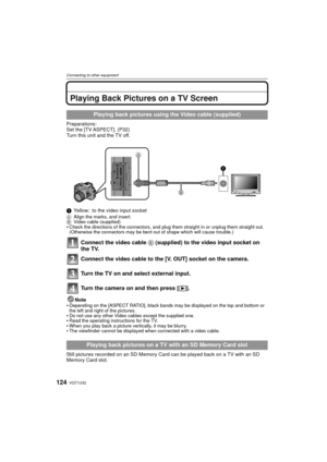 Page 124VQT1U32124
Connecting to other equipment
Playing Back Pictures on a TV Screen
Preparations:
Set the [TV ASPECT]. (P32)
Turn this unit and the TV off.
1Yellow: to the video input socket
A Align the marks, and insert.
B Video cable (supplied)
Check the directions of the connectors, and plug them straight in or unplug them straight out. 
(Otherwise the connectors may be bent out of shape which will cause trouble.)
Connect the video cable  B (supplied) to the video input socket on 
the TV.
Connect the video...