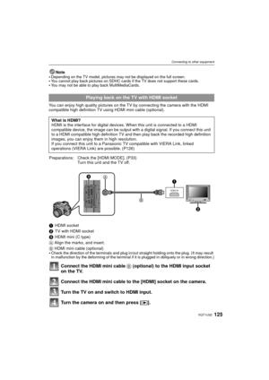 Page 125125VQT1U32
Connecting to other equipment
Note
Depending on the TV model, pictures may not be displayed on the full screen.You cannot play back pictures on SDHC cards if the TV does not support these cards.You may not be able to play back MultiMediaCards.
You can enjoy high quality pictures on the TV by connecting the camera with the HDMI 
compatible high definition TV using HDMI mini cable (optional).
Playing back on the TV with HDMI socket
What is HDMI?
HDMI is the interface for digital devices . When...