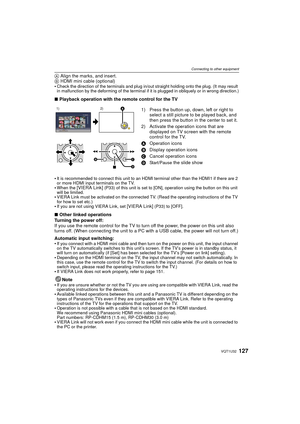 Page 127127VQT1U32
Connecting to other equipment
A Align the marks, and insert.
B  HDMI mini cable (optional)

Check the direction of the terminals and plug in/out straight holding onto the plug. (It may result 
in malfunction by the deforming of the terminal if it is plugged in obliquely or in wrong direction.)
∫ Playback operation with the remote control for the TV

It is recommended to connect this unit to an HDMI terminal other than the HDMI1 if there are 2 
or more HDMI input terminals on the TV.
When the...