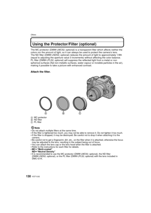 Page 130VQT1U32130
Others
Using the Protector/Filter (optional)
The MC protector (DMW-LMC52; optional) is a transparent filter which affects neither the 
colors nor the amount of light, so it can always be used to protect the camera’s lens.
The ND filter (DMW-LND52; optional) reduces the amount of light to approximately 1/8th 
(equal to adjusting the aperture value 3 incre ments) without affecting the color balance.
PL filter (DMW-LPL52; optional) will suppress the reflected light from a metal or non 
spherical...