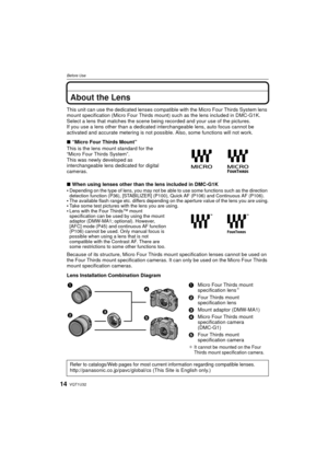 Page 14VQT1U3214
Before Use
About the Lens
This unit can use the dedicated lenses compatible with the Micro Four Thirds System lens 
mount specification (Micro Four Thirds mount) such as the lens included in DMC-G1K.
Select a lens that matches the scene being recorded and your use of the pictures.
If you use a lens other than a dedicated interchangeable lens, auto focus cannot be 
activated and accurate metering is not possible. Also, some functions will not work.
∫ “Micro Four Thirds Mount”
This is the lens...