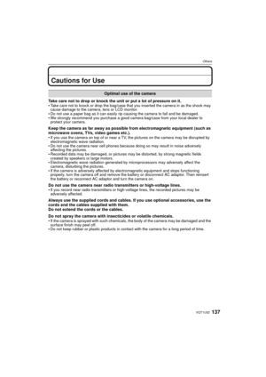 Page 137137VQT1U32
Others
Cautions for Use
Take care not to drop or knock the unit or put a lot of pressure on it.
Take care not to knock or drop the bag/case that you inserted the camera in as the shock may 
cause damage to the camera, lens or LCD monitor.
Do not use a paper bag as it can easily rip causing the camera to fall and be damaged.We strongly recommend you purchase a good camera bag/case from your local dealer to 
protect your camera.
Keep the camera as far away as possible from electromagnetic...