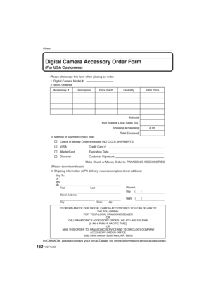 Page 160VQT1U32160
Others
Digital Camera Accessory Order Form
(For USA Customers)
In CANADA, please contact your local Dealer for more information about accessories.
TO OBTAIN ANY OF OUR DIGITAL CAMERA ACCESSORIES YOU CAN DO ANY OF 
THE FOLLOWING: 
VISIT YOUR LOCAL PANASONIC DEALER  OR 
CALL PANASONIC’S ACCESSORY ORDER LINE AT 1-800-332-5368  [6 AM-6 PM M-F, PACIFIC TIME] OR 
MAIL THIS ORDER TO: PANASONIC SERVICE AND TECHNOLOGY COMPANY ACCESSORY ORDER OFFICE 
20421 84th Avenue South Kent, WA. 98032
Ship To:...