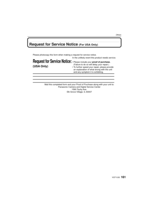 Page 161161VQT1U32
Others
Request for Service Notice (For USA Only)
Mail this completed form and your Proof of Purchase along with your unit\
 to: Panasonic Camera and Digital Service Center 1590 Touhy Ave. 
Elk Grove Village, IL 60007 
Request for Service Notice:
(USA Only)   
Please photocopy this form when making a request for service notice.
In the unlikely event this product needs service.
•Please include your proof of purchase. 
(Failure to do so will delay your repair.)
•To further speed your repair,...