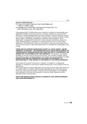 Page 163163VQT1U32
Others
Carry-In or Mail-In ServiceFor Carry-In or Mail-In Service in the United States call1-800-211-PANA (7262).
For assistance in Puerto Rico call Panasonic Puerto Rico, Inc.
(787)-750-4300 or fax (787)-768-2910.
This warranty ONLY COVERS failures due to defects in materials or workmanship, and 
DOES NOT COVER normal wear and tear or cosmetic damage. The warranty ALSO 
DOES NOT COVER damages which occurred in  shipment, or failures which are caused 
by products not supplied by the warrantor,...