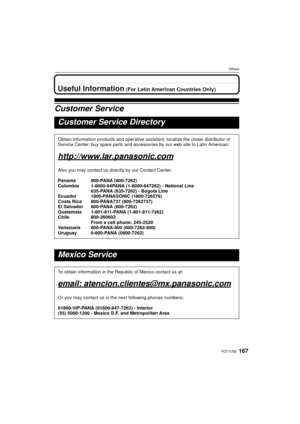 Page 167167VQT1U32
Others
OthersUseful Information (For Latin American Countries Only)
Customer Service
Customer Service Directory
Obtain information products and operative assistant; localize the closer distributor or 
Service Center; buy spare parts and accessories by our web site to Latin American:
http://www.lar.panasonic.com
Also you may contact us directly by our Contact Center:
Panama 800-PANA (800-7262)
Colombia 1-8000-94PANA (1-8000-947262) - National Line 635-PANA (635-7262) - Bogota Line
Ecuador...