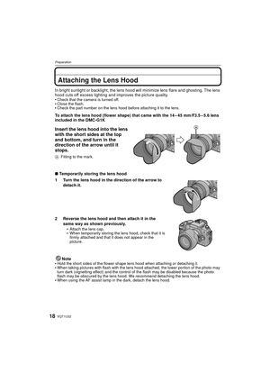 Page 18VQT1U3218
Preparation
Attaching the Lens Hood
In bright sunlight or backlight, the lens hood will minimize lens flare and ghosting. The lens 
hood cuts off excess lighting and improves the picture quality.

Check that the camera is turned off.Close the flash.Check the part number on the lens hood before attaching it to the lens.
To attach the lens hood (flower shape) that came with the 14 – 45 mm/F3.5 – 5.6 lens 
included in the DMC-G1K
Insert the lens hood into the lens 
with the short sides at the top...