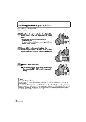 Page 22VQT1U3222
Preparation
Inserting /Removing the Battery
Check that this unit is turned off.Close the flash.
Slide the release lever in the direction of the 
arrow (OPEN side) and then open the battery 
door.
Always use genuine Panasonic batteries 
(DMW-BLB13PP).
If you use other batteries, we cannot guarantee the 
quality of this product.
Insert it fully being careful about the 
direction you insert it. Pull the lever A in the 
direction of the arrow to remove the battery.
1:Close the battery door.
2:Slide...