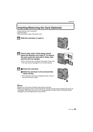 Page 2323VQT1U32
Preparation
Inserting /Removing the Card (Optional)
Check that this unit is turned off.Close the flash.We recommend using a Panasonic card.
Slide the card door to open it.
Push it fully until it clicks being careful 
about the direction you insert it. To remove 
the card, push the card until it clicks, then 
pull the card out upright.
A: Do not touch the connection terminals of the card.
The card may be damaged if it is not fully inserted.
1:Close the card door.
2:Slide the card door to the end...