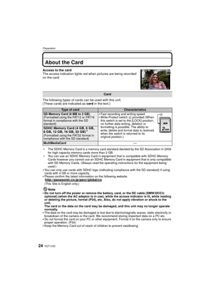 Page 24VQT1U3224
Preparation
About the Card
Access to the card
The access indication lights red when pictures are being recorded 
on the card.
The following types of cards can be used with this unit.
(These cards are indicated as card in the text.)
¢The SDHC Memory Card is a memory card standard decided by the SD Association in 2006 
for high capacity memory cards more than 2 GB.
¢ You can use an SDHC Memory Card in equipment that is compatible with SDHC Memory 
Cards however you cannot use an SDHC Memory Card...