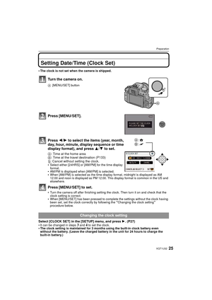 Page 2525VQT1U32
Preparation
Setting Date/Time (Clock Set)
The clock is not set when the camera is shipped.
Turn the camera on.
A[MENU/SET] button
Press [MENU/SET].
Press  2/1 to select the items (year, month, 
day, hour, minute, display sequence or time 
display format), and press  3/4 to set.
A: Time at the home area
B: Time at the travel destination (P133)
‚: Cancel without setting the clock.

Select either [24HRS] or [AM/PM] for the time display 
format. 
AM/PM is displayed when [AM/PM] is selected.When...