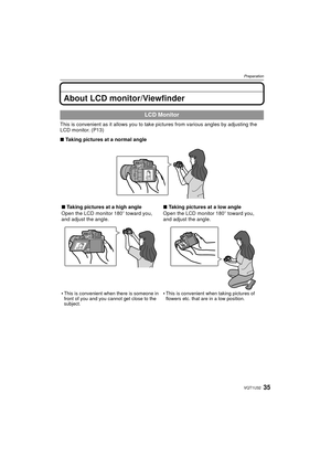 Page 3535VQT1U32
Preparation
About LCD monitor/Viewfinder
This is convenient as it allows you to take pictures from  various angles by adjusting the 
LCD monitor. (P13)
∫ Taking pictures at a normal angle
LCD Monitor
∫Taking pictures at a high angle
Open the LCD monitor 180 o toward you, 
and adjust the angle.

This is convenient when there is someone in 
front of you and you cannot get close to the 
subject.
∫ Taking pictures at a low angle
Open the LCD monitor 180 o toward you, 
and adjust the angle.

This is...