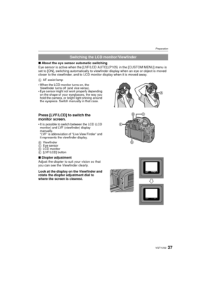 Page 3737VQT1U32
Preparation
∫About the eye sensor automatic switching
Eye sensor is active when the [LVF/LCD AUTO] (P105) in the [CUSTOM MENU] menu is 
set to [ON], switching automatically to view finder display when an eye or object is moved 
closer to the viewfinder, and to LCD monitor display when it is moved away.
A AF assist lamp
When the LCD monitor turns on, the 
Viewfinder turns off (and vice versa).
Eye sensor might not work properly depending 
on the shape of your eyeglasses, the way you 
hold the...