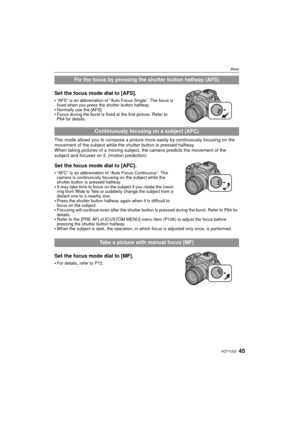 Page 4545VQT1U32
Basic
Set the focus mode dial to [AFS].
“AFS” is an abbreviation of “Auto Focus Single”. The focus is 
fixed when you press the shutter button halfway.
Normally use the [AFS].Focus during the burst is fixed at the first picture. Refer to 
P64 for details.
This mode allows you to compose a picture more easily by continuously focusing on the 
movement of the subject while the shutter button is pressed halfway.
When taking pictures of a moving subject, the camera predicts the movement of the...