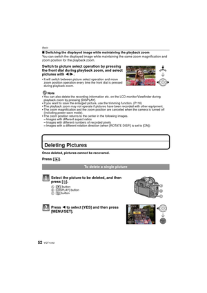 Page 52VQT1U3252
Basic
∫Switching the displayed image while maintaining the playback zoom
You can switch the displayed image while ma intaining the same zoom magnification and 
zoom position for the playback zoom.
Switch to picture select operation by pressing 
the front dial during playback zoom, and select 
pictures with  2/1.
It will switch between picture select operation and move 
zoom position operation every time the front dial is pressed 
during playback zoom.
Note
You can also delete the recording...