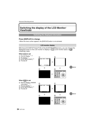 Page 54VQT1U3254
Advanced (Recording pictures)
Advanced (Recording pictures)Switching the display of the LCD Monitor/
Viewfinder
Press [DISPLAY] to change.
When the menu screen appears, the [DISPLAY] button is not activated.
With the [LCD DISP.STYLE] (P105) of the [CUSTOM MENU] menu, you can choose the 
displayed screen on the LCD monitor to display in [ ] (LCD monitor style) or [ ] 
(viewfinder style).
When [ ] is set
When [ ] is set
Switching the displayed information
LCD monitor display
ANormal display¢1, 2...