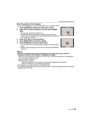 Page 5757VQT1U32
Advanced (Recording pictures)
∫Set the position of the histogram
Set the [HISTOGRAM] in the [CUSTOM MENU] menu to [ON]. (P105)
1 Press [Q.MENU] to display the quick menu. (P29)
2 Press  2/1 to select histogram, and then press [MENU/
SET].

You can also use the front dial to set.Selected item will be displayed in orange in the quick menu 
screen, and the histogram itself will be displayed in orange when 
the histogram is selected.
3 Press  3/4/2 /1  to set the position.
4 Press [MENU/SET] to...