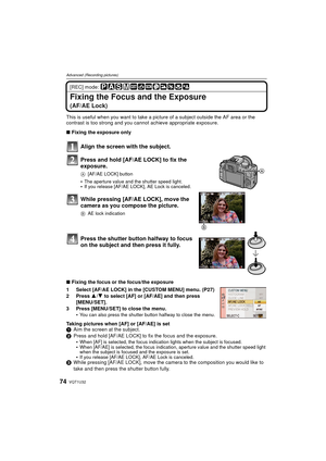 Page 74VQT1U3274
Advanced (Recording pictures)
[REC] mode: 
Fixing the Focus and the Exposure
(AF/AE Lock)
This is useful when you want to take a picture of a subject outside the AF area or the 
contrast is too strong and you cannot achieve appropriate exposure.
∫ Fixing the exposure only
Align the screen with the subject.
Press and hold [AF/AE LOCK] to fix the 
exposure.
A [AF/AE LOCK] button
The aperture value and the shutter speed light.If you release [AF/AE LOCK], AE Lock is canceled.
While pressing [AF/AE...