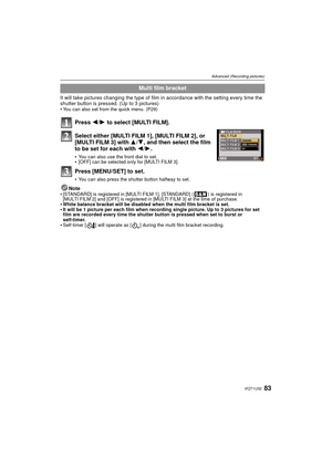 Page 8383VQT1U32
Advanced (Recording pictures)
It will take pictures changing the type of film in accordance with the setting every time the 
shutter button is pressed. (Up to 3 pictures)

You can also set from the quick menu. (P29)
Press 2/1 to select [MULTI FILM].
Select either [MULTI FILM 1], [MULTI FILM 2], or 
[MULTI FILM 3] with  3/4, and then select the film 
to be set for each with  2/1.
You can also use the front dial to set.[OFF] can be selected only for [MULTI FILM 3].
Press [MENU/SET] to set.
You...