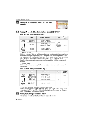 Page 114VQT2S30114
Advanced (Recording pictures)
Press 3/4 to select [REC QUALITY] and then 
press 1.
Press 3/ 4 to select the item and then press [MENU/SET].
When [AVCHD Lite] is selected in step 2
¢1What is bit rate
This is the volume of data for definite period of time, and the quality becomes higher 
when the number gets bigger. This unit is using the “VBR” recording method. “VBR” 
is an abbreviation of “Variable Bit Rate”, and the bit rate (volume of data for definite 
period of time) is changed...