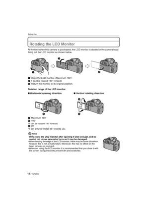 Page 14VQT2S3014
Before Use
Rotating the LCD Monitor
At the time when this camera is purchased, the LCD monitor is stowed in the camera body. 
Bring out the LCD monitor as shown below.
1 Open the LCD monitor. (Maximum 180 o)
2 It can be rotated 180 o forward.
3 Return the monitor to its original position.
Rotation range of the LCD monitor
4 Maximum 180 o
5 180o
•
It can be rotated 180 o forward.6 90o
•It can only be rotated 90o  towards you.
Note
•
Only rotate the LCD monitor after opening it wide enough, and...