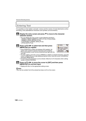 Page 144VQT2S30144
Advanced (Recording pictures)
Entering Text
It is possible to enter babies’ and pets’ names and the names of travel destinations when 
recording. (Only alphabetical characters and symbols can be entered.)
Display the entry screen and press 4 to move to the character 
selection section.
•You can display the entry screen via the following operations.–[NAME] of [BABY1]/[BABY2] or [PET] (P104) in Scene Mode.–[NAME] in [FACE RECOG.] (P120)–[LOCATION] in [TRAVEL DATE] (P123)–[TITLE EDIT] (P149)...