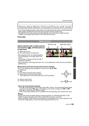 Page 145145VQT2S30
Advanced (Playback)
Advanced (Playback)Playing Back Motion Pictures/Pictures with Audio
•This unit was designed to play motion pictures and still pictures with audio using the QuickTime 
Motion JPEG and AVCHD Lite formats that were taken with this model (only).
•Only [AVCHD Lite] motion pictures recorded with this unit and Panasonic digital cameras 
(LUMIX) can be played back with this unit as AVCHD Lite format.
Press [(].
∫Operations performed during motion picture playback
The cursor...